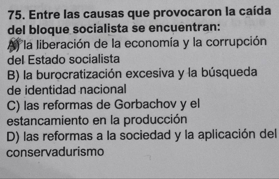 Entre las causas que provocaron la caída
del bloque socialista se encuentran:
A) la liberación de la economía y la corrupción
del Estado socialista
B) la burocratización excesiva y la búsqueda
de identidad nacional
C) las reformas de Gorbachov y el
estancamiento en la producción
D) las reformas a la sociedad y la aplicación del
conservadurismo