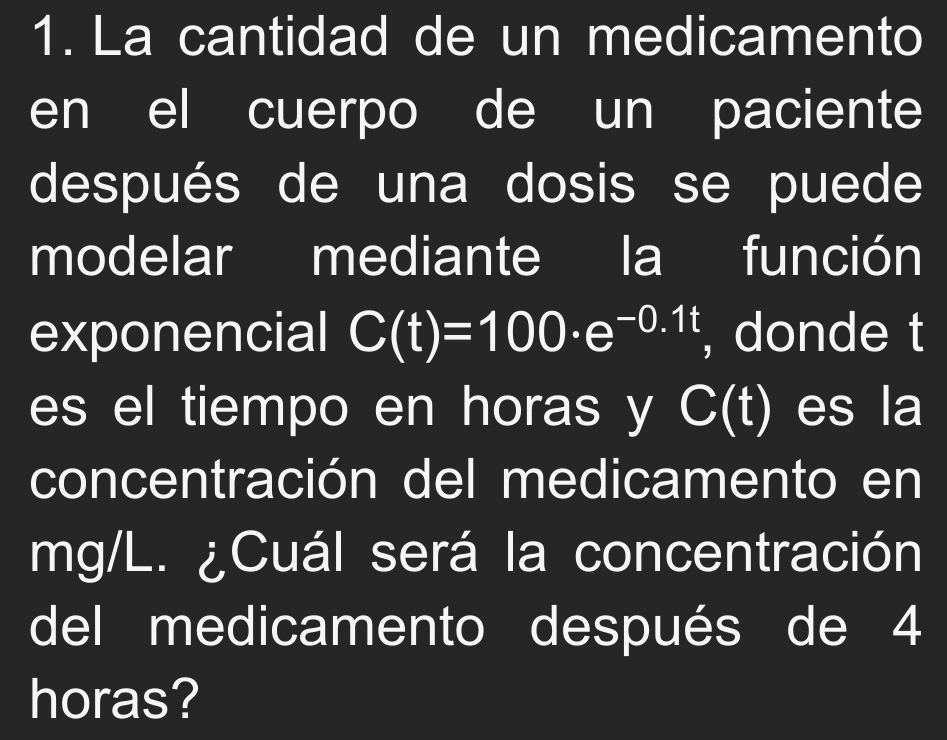 La cantidad de un medicamento 
en el cuerpo de un paciente 
después de una dosis se puede 
modelar mediante la función 
exponencial C(t)=100· e^(-0.1t) , donde t 
es el tiempo en horas y C(t) es la 
concentración del medicamento en
mg/L. ¿Cuál será la concentración 
del medicamento después de 4
horas?