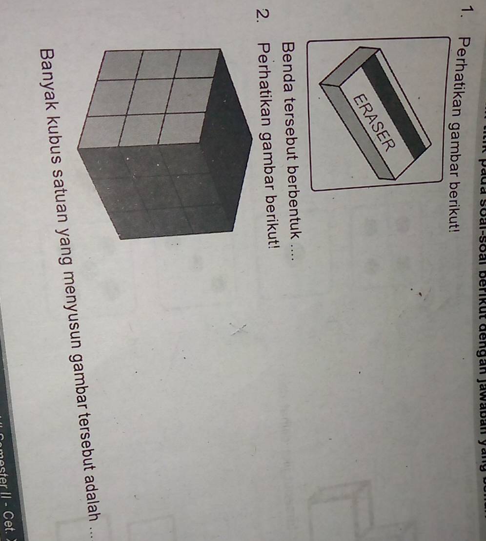 à soai-soai berikut đengan jawaban ya 
1. Perhatikan gambar berikut! 
Benda tersebut berbentuk .... 
2. Perhatikan gambar berikut! 
Banyak kubus satuan yang menyusun gambar tersebut adalah ... 
II - Cet.