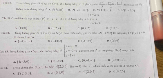 Trong không gian với hệ tọa độ Oxyz , cho đường thắng c có phương trình  (x-1)/3 = (y+2)/2 = (z-3)/-4 . Điểm năo sau dây
không thuộc đường tháng d ?A. P(7:2:1). B. Q(-2;-4;7). C. N(4:0;-1). D. M(1;-2;3)
Cu 51. Giao điểm của mặt phẳng (P): x+y-z-2=0 và đường thắng d:beginarrayl x=2+t y=-t z=3+3tendarray.
A. (1;1;0). B. (0;2;4). C. (0;4;2). D. (2;0;3).
Câu 52. Trong không gian với hệ trục tọa độ ∠ 3 VZ , hình chiếu vuỡng góc của điễm M(-4;5;2) lên mặt phẳng (P):y+1=0
là điêm có tọa độ
A. (-4;-1;2). B. (-4:1:2). C. (0;-1;0). D. (0;1;0).
Câu 53. Trong không gian Oxyz *   cho đường thắng d: beginarrayl x=4-2t y=-3+t z=1-tendarray. , giao điểm của đ với mặt phẳng (Oxy) có tọa độ là
A. (4;-3;0). B. (2;-2;0). C. (0;-1;-1). D. (-2;0;-2).
âu 54. Trong không gian Oxyz , cho điêm A(2;3;5).Tim tọa độ điểm A' là hình chiều vuỡng góc của A lên trục Oy.
A. A'(2;0;0). B. A'(0;3;0). C. A'(2;0:5). D. A'(0;3;5).