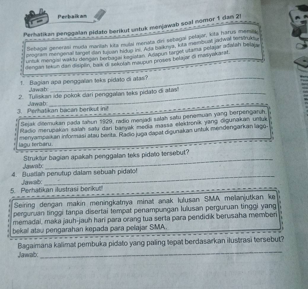 Perbaikan
Perhatikan penggalan pidato berikut untuk menjawab soal nomor 1 dan 2!
Sebagai generasi muda marilah kita mulai menata.diri sebagai pelajar, kita harus memilik
program mengenal target dan tujuan hidup ini. Ada baiknya, kita membuat jadwal terstruktu
untuk mengisi waktu dengan berbagai kegiatan. Adapun target utama pelajar adalah belaja
dengan tekun dan disiplin, baik di sekolah maupun proses belajar di masyakarat.
1. Bagian apa penggalan teks pidato di atas?
Jawab:
2. Tuliskan ide pokok dari penggalan teks pidato di atas!
Jawab:
3. Perhatikan bacan berikut ini!
Sejak ditemukan pada tahun 1929, radio menjadi salah satu penemuan yang berpengaruh.
Radio merupakan salah satu dari banyak media massa elektronik yang digunakan untuk
menyampaikan informasi atau berita. Radio juga dapat digunakan untuk mendengarkan lagú-
lagu terbaru.
Struktur bagian apakah penggalan teks pidato tersebut?
Jawab:
_
_
4. Buatlah penutup dalam sebuah pidato!
Jawab:
5. Perhatikan ilustrasi berikut!
Seiring dengan makin meningkatnya minat anak lulusan SMA melanjutkan ke
perguruan tinggi tanpa disertai tempat penampungan lulusan perguruan tinggi yang
memadai, maka jauh-jauh hari para orang tua serta para pendidik berusaha memberi
bekal atau pengarahan kepada para pelajar SMA.
Bagaimana kalimat pembuka pidato yang paling tepat berdasarkan ilustrasi tersebut?
Jawab:
_