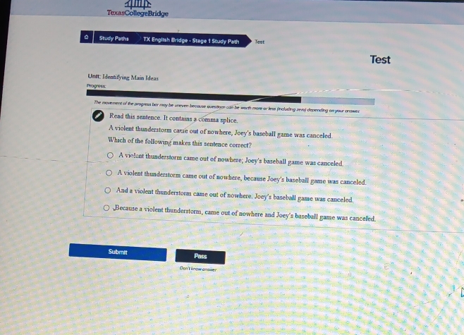 TexasCollegeBridge
. Study Paths TX English Bridge - Stage 1 Study Path Test
Test
Unt: Identifying Main Ideas
Progness
The movement of the progress ber may be uneven because questiorn can be worth more or less (including reva) depending on your answed
Read this sentence. It contains a comma splice.
A violent thunderstorm came out of nowhere, Joey's baseball game was canceled.
Which of the following makes this sentence correct?
A violent thunderstorm came out of nowhere; Joey's baseball game was canceled.
A violent thunderstorm came out of nowhere, because Joey's baseball game was canceled.
And a violent thunderstorm came out of nowhere. Joey's baseball game was canceled.
Because a violent thunderstorm, came out of nowhere and Joey's baseball game was canceled.
Submit Pass
Don't know ansier