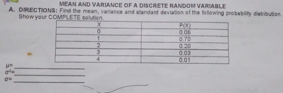 MEAN AND VARIANCE OF A DISCRETE RANDOM VARIABLE
A. DIRECTIONS: Find the mean, variance and standard deviation of the following probability distribution.
Show your COMPL
mu = _
_
sigma^2=
_
sigma =
_