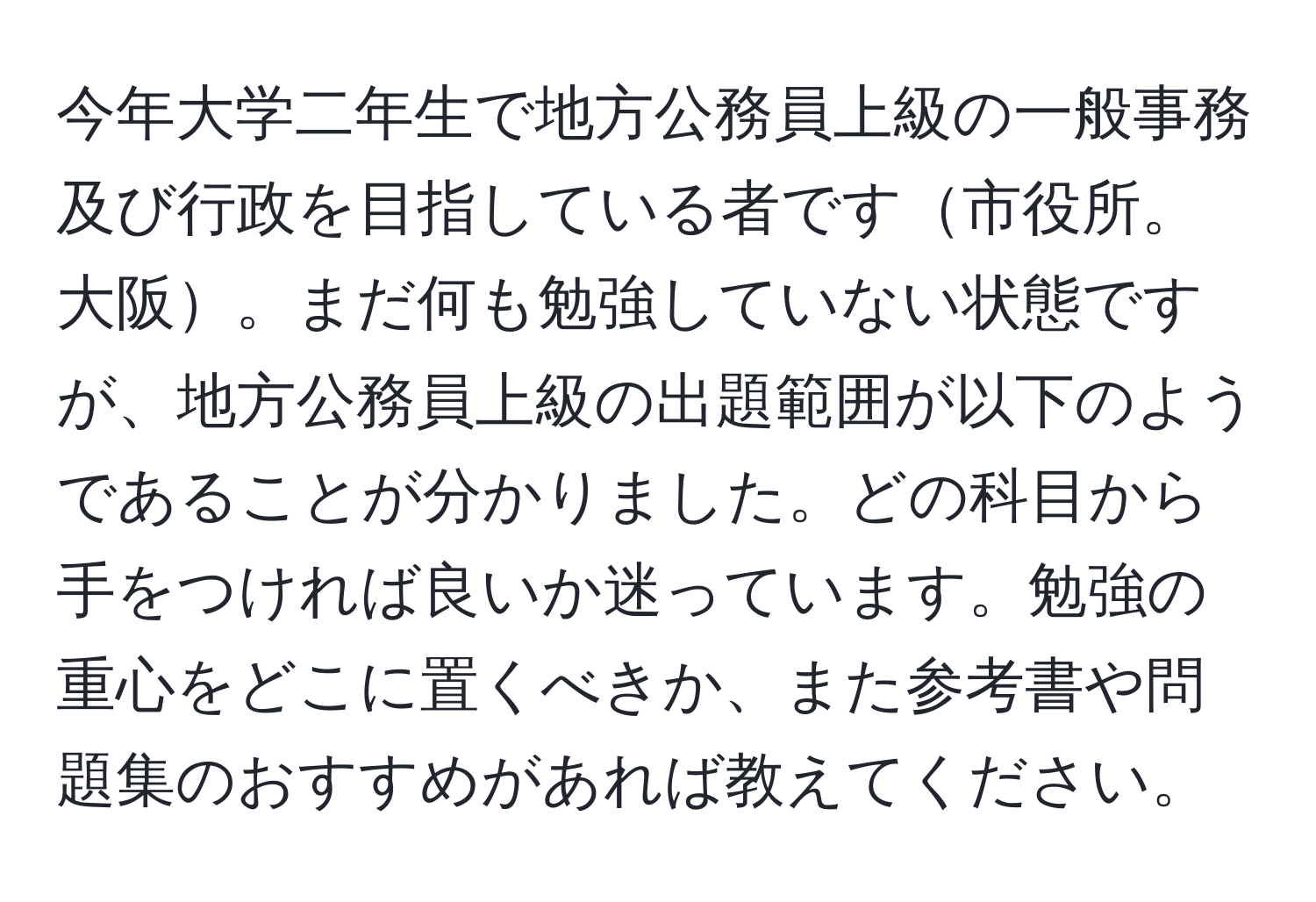 今年大学二年生で地方公務員上級の一般事務及び行政を目指している者です市役所。大阪。まだ何も勉強していない状態ですが、地方公務員上級の出題範囲が以下のようであることが分かりました。どの科目から手をつければ良いか迷っています。勉強の重心をどこに置くべきか、また参考書や問題集のおすすめがあれば教えてください。