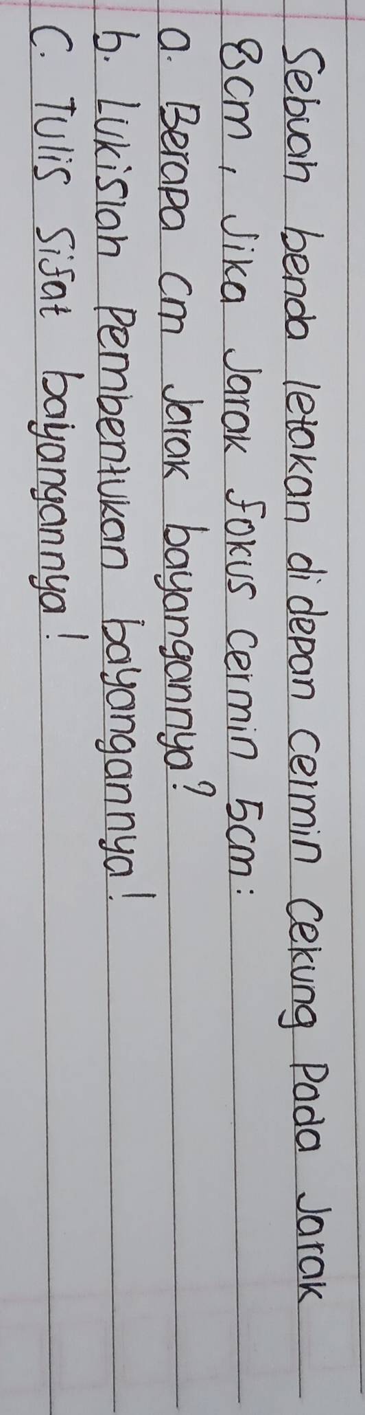 Sebuah benda letakan didepan cermin cekung Poda Jarak
8cm, Jika Jarak Forus cermin 5cm : 
a. Berapa cm Jarak bayangannyo? 
6. LUKisian pembentuuan bayangannya! 
C. Tulis Sifat bayangannya!