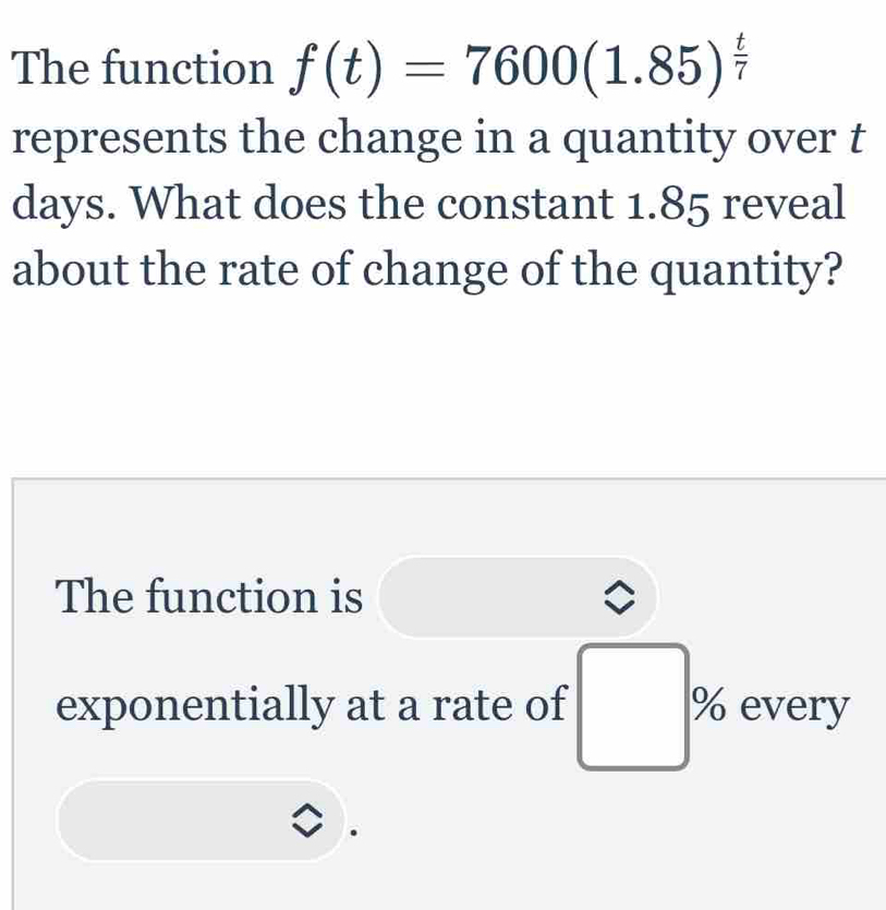 The function f(t)=7600(1.85)^ t/7 
represents the change in a quantity over t
days. What does the constant 1.85 reveal 
about the rate of change of the quantity? 
The function is 
exponentially at a rate of □ % every