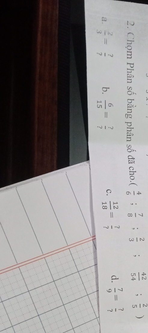 Chọm Phân số bằng phân số đã cho. ( 4/6 ; 7/8 ; 2/3 ; 42/54 ; 2/5 )
a.  2/3 = ?/?  b.  6/15 = ?/? 
c.  12/18 = ?/? 
d.  7/9 = ?/? 