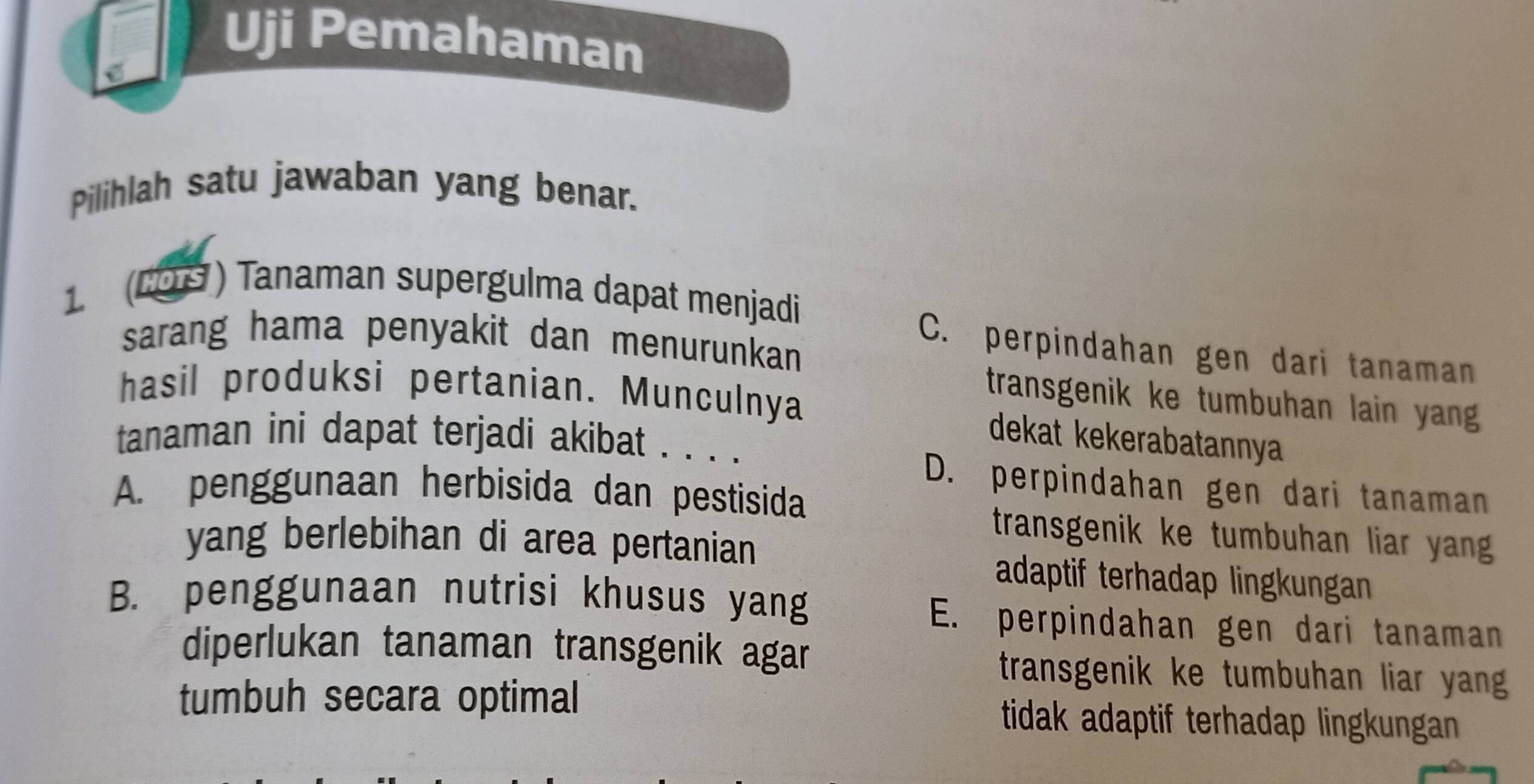 Uji Pemahaman
Pilihlah satu jawaban yang benar.
(COS ) Tanaman supergulma dapat menjadi
sarang hama penyakit dan menurunkan
C. perpindahan gen dari tanaman
hasil produksi pertanian. Munculnya
transgenik ke tumbuhan lain yang
dekat kekerabatannya
tanaman ini dapat terjadi akibat . . . .
D. perpindahan gen dari tanaman
A. penggunaan herbisida dan pestisida
transgenik ke tumbuhan liar yan
yang berlebihan di area pertanian adaptif terhadap lingkungan
B. penggunaan nutrisi khusus yang
E. perpindahan gen dari tanaman
diperlukan tanaman transgenik agar transgenik ke tumbuhan liar yan .
tumbuh secara optimal tidak adaptif terhadap lingkungan