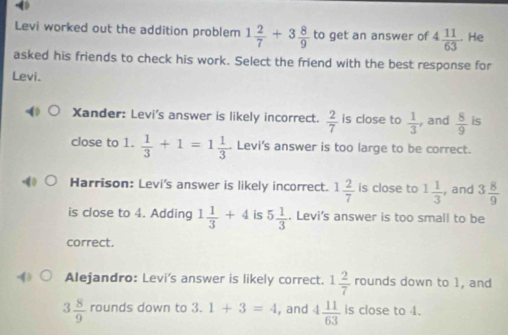 Levi worked out the addition problem 1 2/7 +3 8/9  to get an answer of 4 11/63 . He
asked his friends to check his work. Select the friend with the best response for
Levi.
Xander: Levi's answer is likely incorrect.  2/7  is close to  1/3  , and  8/9  is
close to 1.  1/3 +1=1 1/3 . Levi's answer is too large to be correct.
Harrison: Levi's answer is likely incorrect. 1 2/7  is close to 1 1/3  , and 3 8/9 
is close to 4. Adding 1 1/3 +4 is 5 1/3 . Levi's answer is too small to be
correct.
Alejandro: Levi's answer is likely correct. 1 2/7  rounds down to 1, and
3 8/9  rounds down to 3.1+3=4 , and 4 11/63  is close to 4.