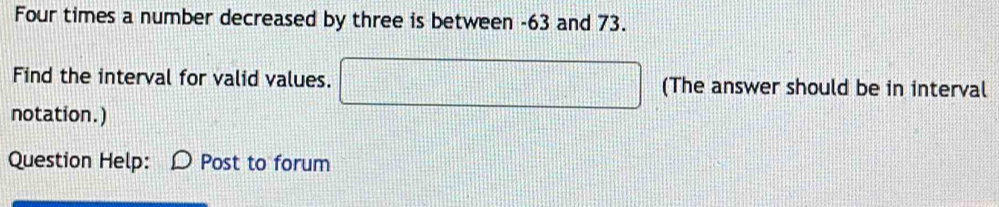 Four times a number decreased by three is between -63 and 73. 
Find the interval for valid values. □ (The answer should be in interval 
notation.) 
Question Help: Post to forum