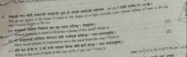 By how much percei. 
E 
6. दिद्एको षि् सोली आकारको बालुबाको पुप्रोहो जसको आधारको अर्धव्यास 84 cm र ठाडो उचाई 96 cm I 
The given figure is the heap of sand in the shape of a right circular cone whose radius of base is 84 ci 
and vertical height is 96 cm. 
(3) बालु्स्को जयतन निकालत कन तूत्र प्रयोग मरिनछ? लेखलुहोेस् । [1] 
Which formula is used to find the volume of the sand? Write it. 
(b) सो वालुबालाई पानीबाट जोगाउन कति प्लाष्टिक चाहिन्द ? प्ा लगाउनुहोस । [2] 
How much plastic is required to save the sand from the rain ? Find it. 
(c) प्र्ि धन से.मि ह. 5 का वरले बालुवा किन्दा कलि खर्ष लारख 1 पत्ता लगाउनुहोस । 
Ams: (4)  1/3 π r^2h
What is the cost of sand at the rate of Rs 5 per cm^3 ? Find it. . (b) 33, 675, 84cm^2,(c)