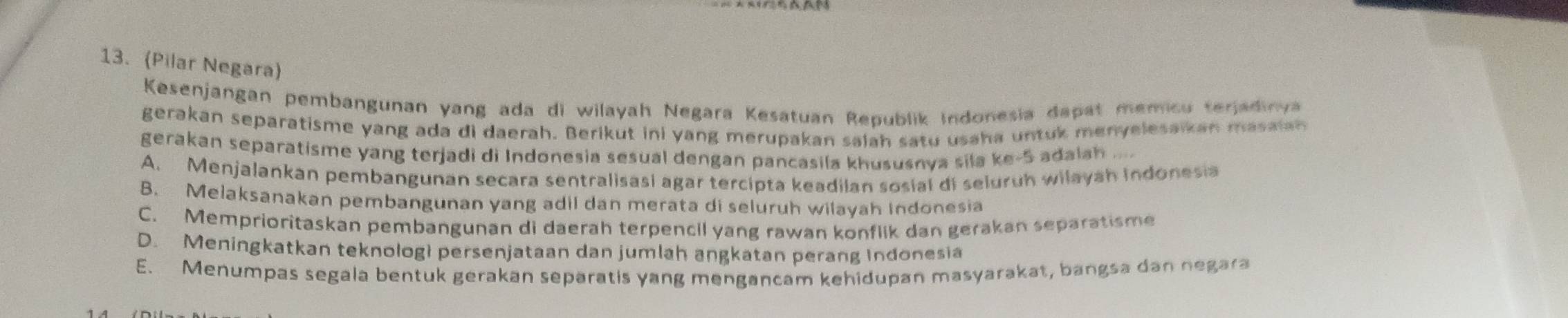 (Pilar Negara)
Kesenjangan pembangunan yang ada di wilayah Negara Kesatuan Republik Indonesia dapat memicu terjadinya
gerakan separatisme yang ada di daerah. Berikut ini yang merupakan salah satu usaha untuk menyelesaikan masaian
gerakan separatisme yang terjadi di Indonesia sesual dengan pancasila khususnva sila ke- 5 adalah
A. Menjalankan pembangunan secara sentralisasi agar tercipta keadilan sosial di seluruh wilayah Indonesia
B. Melaksanakan pembangunan yang adil dan merata di seluruh wilayah Indonesia
C. Memprioritaskan pembangunan di daerah terpencil yang rawan konflik dan gerakan separatisme
D. Meningkatkan teknolog) persenjataan dan jumlah angkatan perang Indonesia
E. Menumpas segala bentuk gerakan separatis yang mengancam kehidupan masyarakat, bangsa dan negara