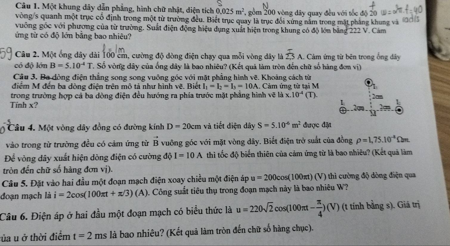 Một khung dây dẫn phẳng, hình chữ nhật, diện tích 0,025m^2 , gồm 200 vòng dây quay đều với tốc độ 20
vòng/s quanh một trục cố định trong một từ trường đều. Biết trục quay là trục đối xứng nằm trong mặt phăng khung và
vuông góc với phương của từ trường. Suất điện động hiệu dụng xuất hiện trong khung có độ lớn bằng 222 V. Cảm
ứng từ có độ lớn bằng bao nhiêu?
Câu 2. Một ống dây dài 100 cm, cường độ dòng điện chạy qua mỗi vòng dây là  T/2,5 A.. Cảm ứng từ bên trong ống dây
có độ lớn B=5.10^(-4)T C. Số vòng dây của ống dây là bao nhiêu? (Kết quả làm tròn đến chữ số hàng đơn vị)
Câu 3. Ba đòng điện thẳng song song vuông góc với mặt phẳng hình vẽ. Khoảng cách từ
điểm M đến ba dòng điện trên mô tả như hình vẽ. Biết I_1=I_2=I_3=10A 1. Cảm ứng từ tại M I_1
trong trường hợp cả ba dòng điện đều hướng ra phía trước mặt phẳng hình vẽ là x.10^(-4) (T).
2an
1
1
Tính x? Q _ ' Y am
l 
Câu 4. Một vòng dây đồng có đường kính D=20cm và tiết diện dây S=5.10^(-6)m^2 được đặt
vào trong từ trường đều có cảm ứng từ vector B vuông góc với mặt vòng dây. Biết điện trở suất của đồng rho =1,75.10^(-8)Omega m.
Để vòng dây xuất hiện dòng điện có cường độ I=10A thì tốc độ biến thiên của cảm ứng từ là bao nhiêu? (Kết quả làm
tròn đến chữ số hàng đơn vị).
Câu 5. Đặt vào hai đầu một đoạn mạch điện xoay chiều một điện áp u=200cos (100π t) ∩ 7) thì cường độ dòng điện qua
đoạn mạch là i=2cos (100π t+π /3)(A) 1. Công suất tiêu thụ trong đoạn mạch này là bao nhiêu W?
Câu 6. Điện áp ở hai đầu một đoạn mạch có biểu thức là u=220sqrt(2)cos (100π t- π /4 )(V) (t tính bằng s). Giá trị
của u ở thời điểm t=2 ms là bao nhiêu? (Kết quả làm tròn đến chữ số hàng chục).