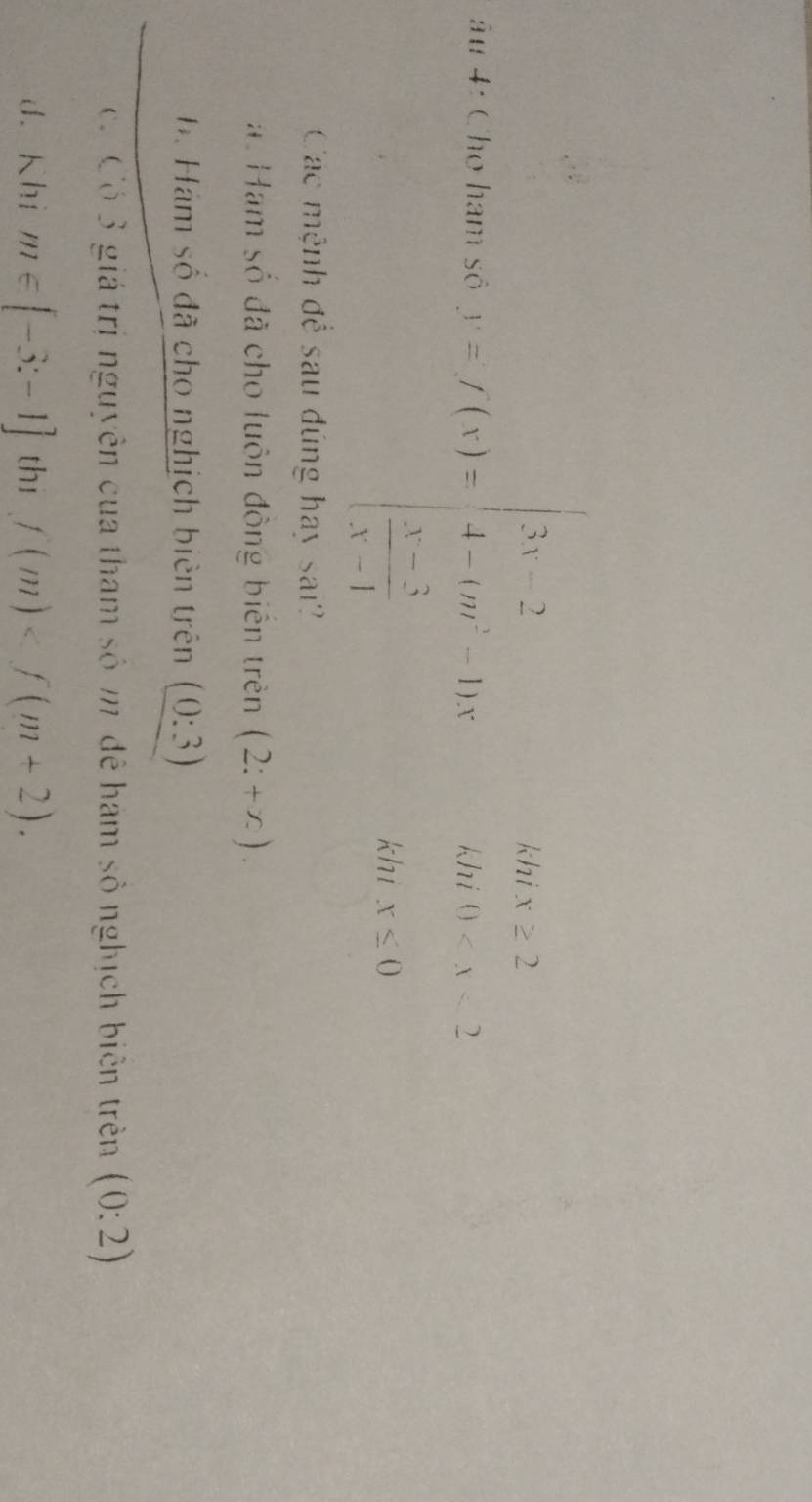 khi x≥ 2
u 4: Cho ham số 1-f(x)=beginvmatrix 3x&2 4-cos &4x  (x-2)/3 &1endvmatrix khí 0
khi x≤ 0
Các mệnh để sau đúng hay sai?
a. Hạm số đã cho luôn động biến trên (2:+x).
B. Hám số đã cho nghịch biên trên (0:3)
ó Có 3 giá trị nguyên của tham số m đễ hàm số nghịch biên trên (0:2)
d. Khi m∈ [-3:-1] thi f(m) .