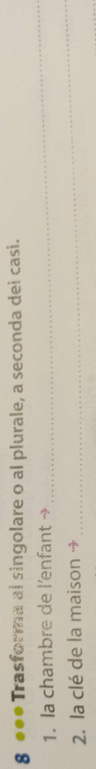 8 ●●● Trasforma al singolare o al plurale, a seconda dei casi. 
1. la chambre de l'enfant → 
_ 
2. la clé de la maison → 
_