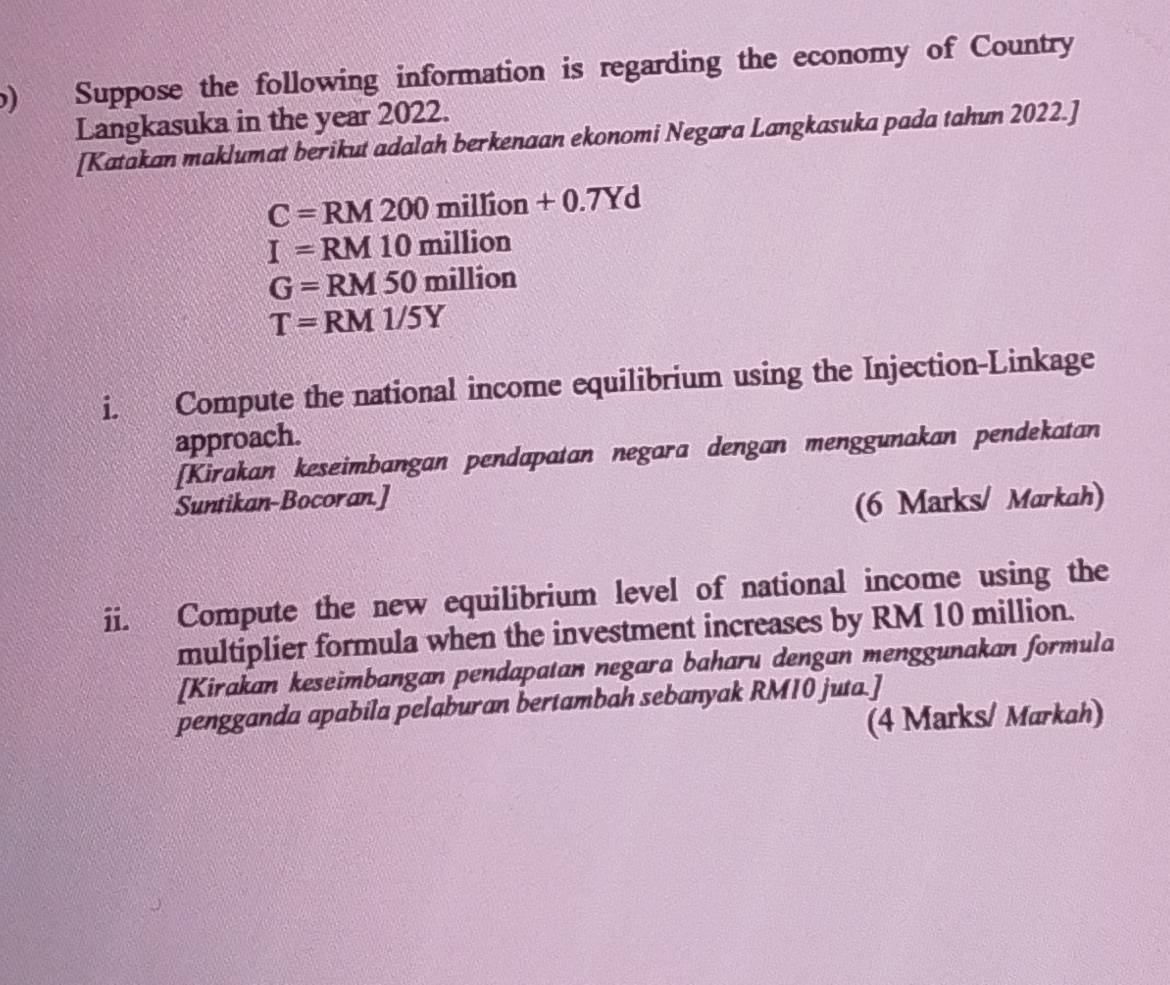 Suppose the following information is regarding the economy of Country 
Langkasuka in the year 2022. 
[Katakan maklumat berikut adalah berkenaan ekonomi Negara Langkasuka pada tahun 2022.]
C=RM200million+0.7Yd
I=RM10million
G=RM50million
T=RM1/5Y
i. Compute the national income equilibrium using the Injection-Linkage 
approach. 
[Kirakan keseimbangan pendapatan negara dengan menggunakan pendekatan 
Suntikan-Bocoran.] 
(6 Marks/ Markah) 
ii. Compute the new equilibrium level of national income using the 
multiplier formula when the investment increases by RM 10 million. 
[Kirakan keseimbangan pendapatan negara baharu dengan menggunakan formula 
pengganda apabila pelaburan bertambah sebanyak RM10 juta.] 
(4 Marks/ Markah)