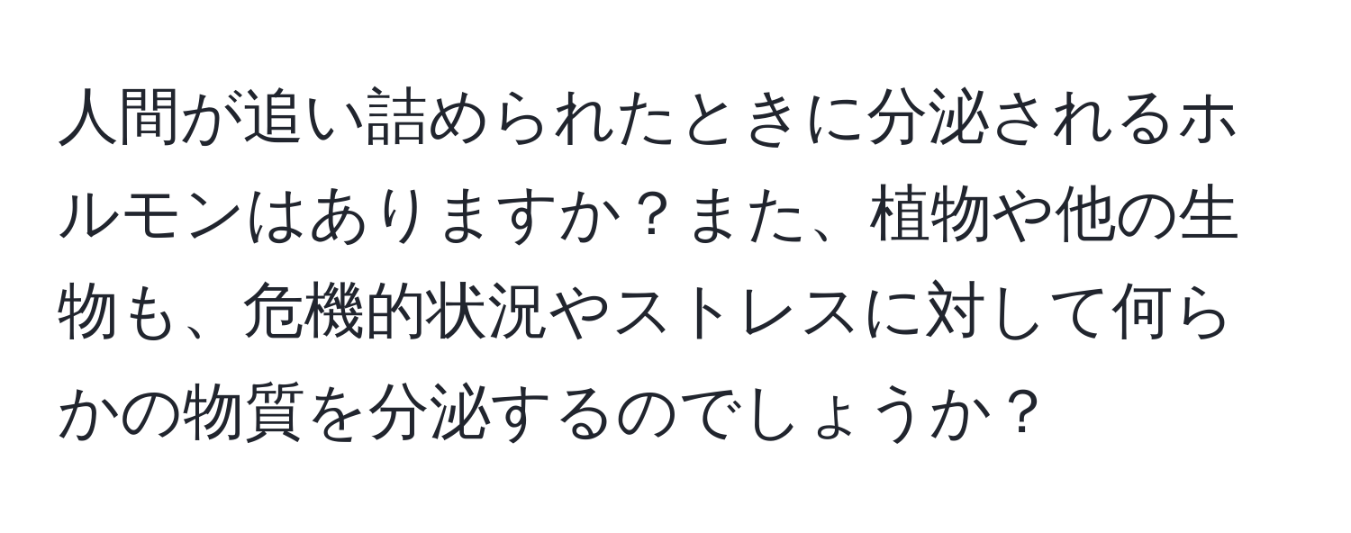 人間が追い詰められたときに分泌されるホルモンはありますか？また、植物や他の生物も、危機的状況やストレスに対して何らかの物質を分泌するのでしょうか？