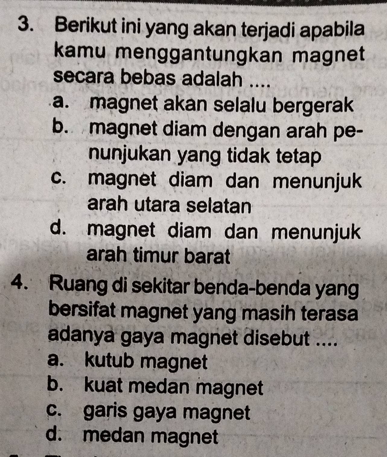 Berikut ini yang akan terjadi apabila
kamu menggantungkan magnet
secara bebas adalah ....
a. magnet akan selalu bergerak
b. magnet diam dengan arah pe-
nunjukan yang tidak tetap
c. magnet diam dan menunjuk
arah utara selatan
d. magnet diam dan menunjuk
arah timur barat
4. Ruang di sekitar benda-benda yang
bersifat magnet yang masih terasa
adanya gaya magnet disebut ....
a. kutub magnet
b. kuat medan magnet
c. garis gaya magnet
d. medan magnet