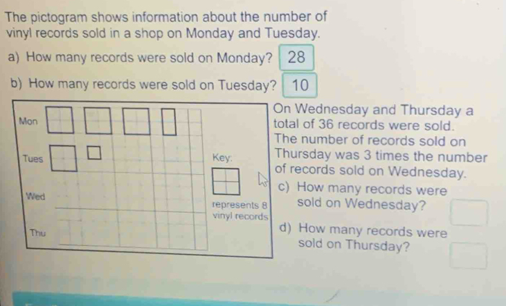 The pictogram shows information about the number of
vinyl records sold in a shop on Monday and Tuesday.
a) How many records were sold on Monday? 28
b) How many records were sold on Tuesday? 10
Wednesday and Thursday a
of 36 records were sold.
number of records sold on
rsday was 3 times the number
cords sold on Wednesday.
How many records were
sold on Wednesday?
How many records were
sold on Thursday?