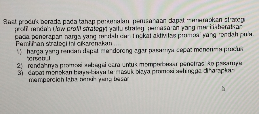 Saat produk berada pada tahap perkenalan, perusahaan dapat menerapkan strategi 
profil rendah (low profil strategy) yaitu strategi pemasaran yang menitikberatkan 
pada penerapan harga yang rendah dan tingkat aktivitas promosi yang rendah pula. 
Pemilihan strategi ini dikarenakan .... 
1) harga yang rendah dapat mendorong agar pasarnya cepat menerima produk 
tersebut 
2) rendahnya promosi sebagai cara untuk memperbesar penetrasi ke pasarnya 
3) dapat menekan biaya-biaya termasuk biaya promosi sehingga diharapkan 
memperoleh laba bersih yang besar