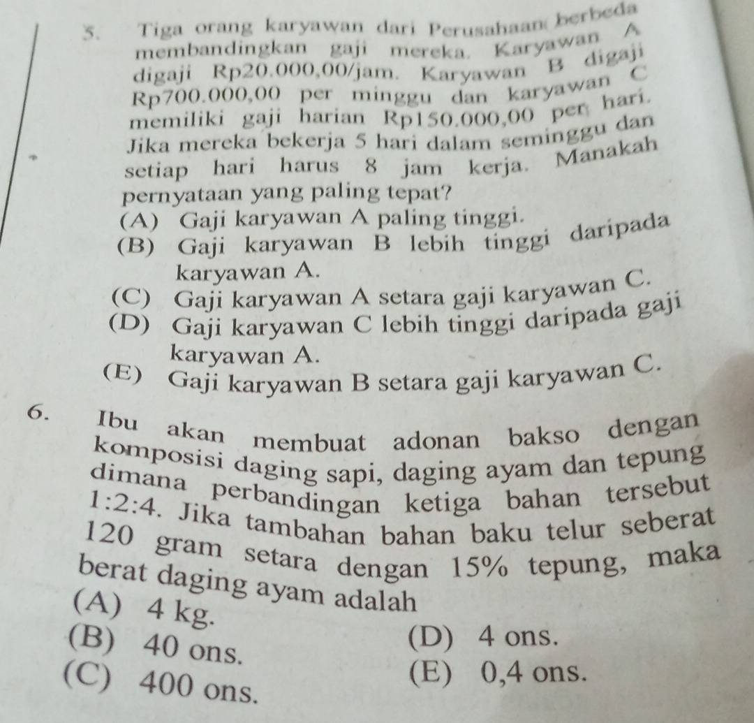 Tiga orang karyawan dari Perusahaan berbeda
membandingkan gaji mereka. Karyawan A
digaji Rp20.000,00/jam. Karyawan B digaji
Rp700.000,00 per minggu dan karyawan C
memiliki gaji harian Rp150.000,00 per hari.
Jika mereka bekerja 5 hari dalam seminggu dan
setiap hari harus 8 jam kerja. Manakah
pernyataan yang paling tepat?
(A) Gaji karyawan A paling tinggi.
(B) Gaji karyawan B lebih tinggi daripada
karyawan A.
(C) Gaji karyawan A setara gaji karyawan C.
(D) Gaji karyawan C lebih tinggi daripada gaji
karyawan A.
(E) Gaji karyawan B setara gaji karyawan C.
6. Ibu akan membuat adonan bakso dengan
komposisi daging sapi, daging ayam dan tepung
dimana perbandingan ketiga bahan tersebut
1:2:4. Jika tambahan bahan baku telur seberat
120 gram setara dengan 15% tepung, maka
berat daging ayam adalah
(A) 4 kg.
(B) 40 ons.
(D) 4 ons.
(C) 400 ons.
(E) 0,4 ons.