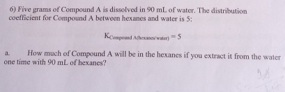 Five grams of Compound A is dissolved in 90 mL of water. The distribution 
coefficient for Compound A between hexanes and water is 5: 
KCompound A(hesanes/water) =5
a. How much of Compound A will be in the hexanes if you extract it from the water 
one time with 90 mL of hexanes?