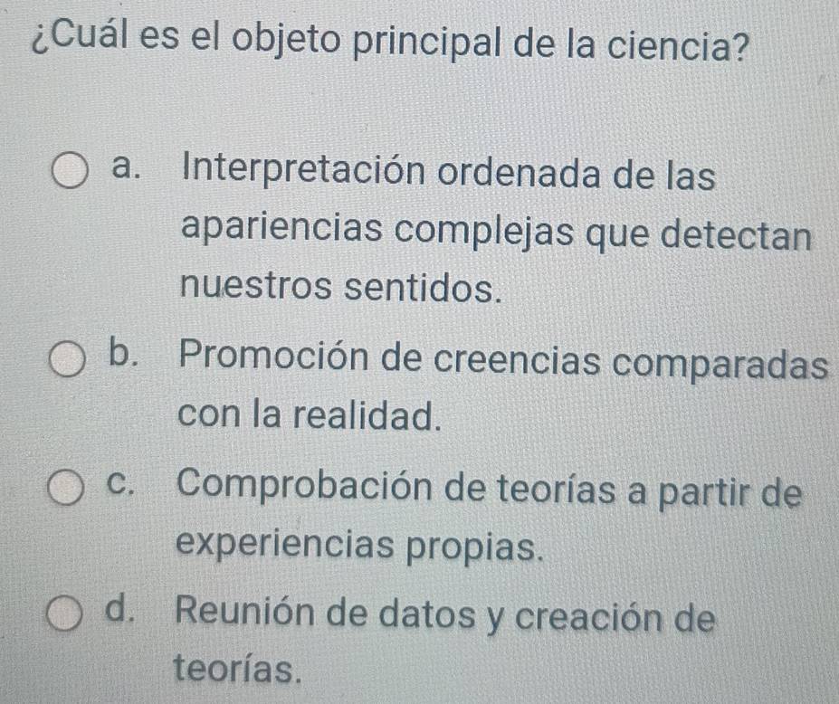 ¿Cuál es el objeto principal de la ciencia?
a. Interpretación ordenada de las
apariencias complejas que detectan
nuestros sentidos.
b. Promoción de creencias comparadas
con la realidad.
c. Comprobación de teorías a partir de
experiencias propias.
d. Reunión de datos y creación de
teorías.