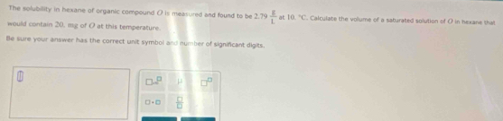 The solubility in hexane of organic compound O is measured and found to be 2.79 g/L  at 10.^circ C. Calculate the volume of a saturated solution of O in hexane that 
would contain 20, mg of O at this temperature. 
Be sure your answer has the correct unit symbol and number of significant digits.
□ □^(□) mu
□ +□  □ /□  