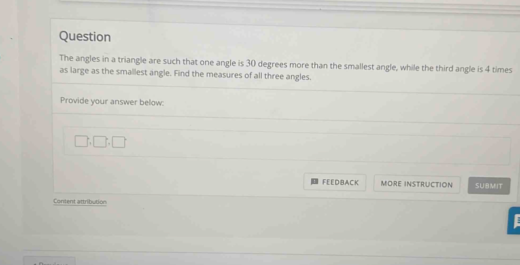 Question 
The angles in a triangle are such that one angle is 30 degrees more than the smallest angle, while the third angle is 4 times 
as large as the smallest angle. Find the measures of all three angles. 
Provide your answer below:
□ ,□ ;□
FEEDBACK MORE INSTRUCTION SUBMIT 
Content attribution