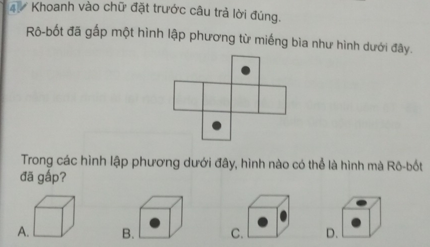 Khoanh vào chữ đặt trước câu trả lời đúng.
Rô-bốt đã gấp một hình lập phương từ miếng bìa như hình dưới đây.
Trong các hình lập phương dưới đây, hình nào có thể là hình mà Rô-bốt
đã gấp?
A
B.
C.
D.