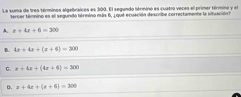 La suma de tres términos algebraicos es 300. El segundo término es cuatro veces el primer término y el
tercer término es el segundo término más 6, ¿qué ecuación describe correctamente la situación?
A. x+4x+6=300
B. 4x+4x+(x+6)=300
C. x+4x+(4x+6)=300
D、 x+4x+(x+6)=300