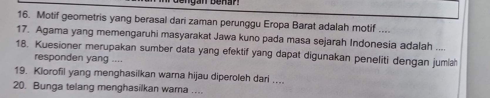 Motif geometris yang berasal dari zaman perunggu Eropa Barat adalah motif .... 
17. Agama yang memengaruhi masyarakat Jawa kuno pada masa sejarah Indonesia adalah .... 
18. Kuesioner merupakan sumber data yang efektif yang dapat digunakan peneliti dengan jumlah 
responden yang .... 
19. Klorofil yang menghasilkan warna hijau diperoleh dari .... 
20. Bunga telang menghasilkan warna …...