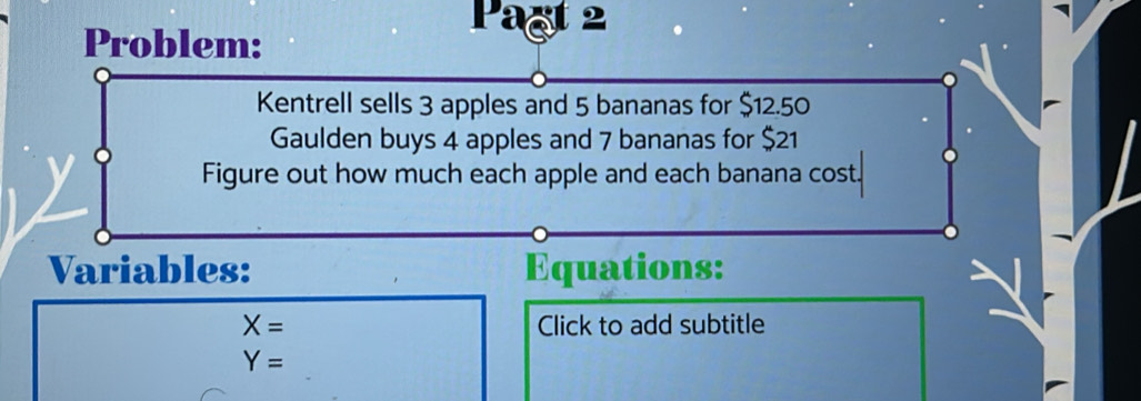 Problem: 
Pagt 2 
Kentrell sells 3 apples and 5 bananas for $12.50
Gaulden buys 4 apples and 7 bananas for $21
Figure out how much each apple and each banana cost. 
Variables: Equations:
X= Click to add subtitle
Y=