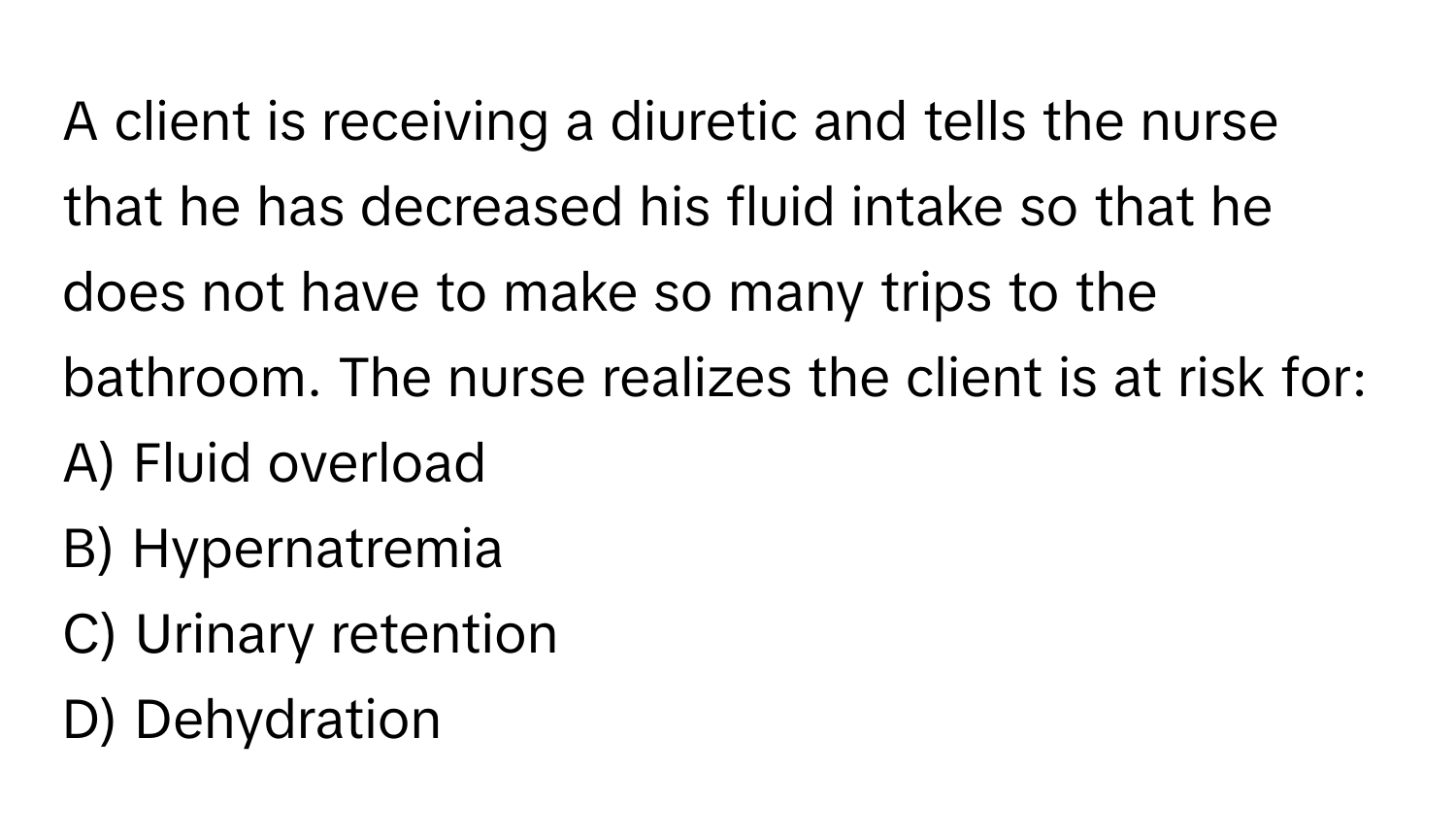 A client is receiving a diuretic and tells the nurse that he has decreased his fluid intake so that he does not have to make so many trips to the bathroom. The nurse realizes the client is at risk for:

A) Fluid overload
B) Hypernatremia
C) Urinary retention
D) Dehydration