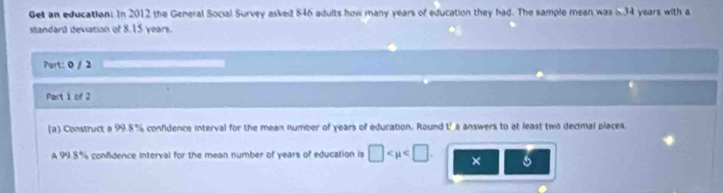 Get an education. In 2012 the General Social Survey asked 846 adults how many years of education they had. The sample mean was 5.34 years with a 
standard deviation of 8.15 years. 
Part: 0 / 2 
Part 1 of 2 
(a) Construct a 99.8% confidence interval for the mean number of years of education. Round tha answers to at least two decimal places. 
A 99.8% confidence interval for the mean number of years of education is □ . ×