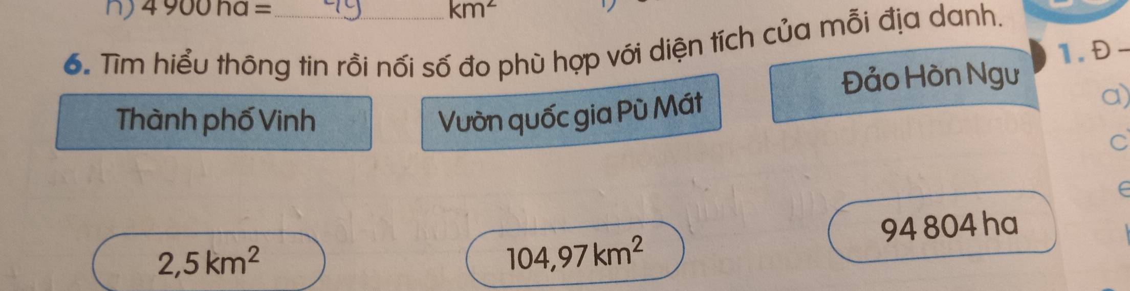 4900ha= km^2
6. Tìm hiểu thông tin rồi nối số đo phù hợp với diện tích của mỗi địa danh. 
1. Đ- 
Đảo Hòn Ngư 
a) 
Thành phố Vinh 
Vườn quốc gia Pù Mát 
C 
∈
94 804 ha
2,5km^2
104,97km^2