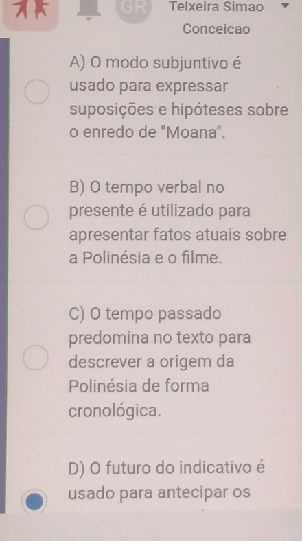 GR Teixeira Simao
Conceicao
A) O modo subjuntivo é
usado para expressar
suposições e hipóteses sobre
o enredo de "Moana".
B) O tempo verbal no
presente é utilizado para
apresentar fatos atuais sobre
a Polinésia e o filme.
C) O tempo passado
predomina no texto para
descrever a origem da
Polinésia de forma
cronológica.
D) O futuro do indicativo é
usado para antecipar os