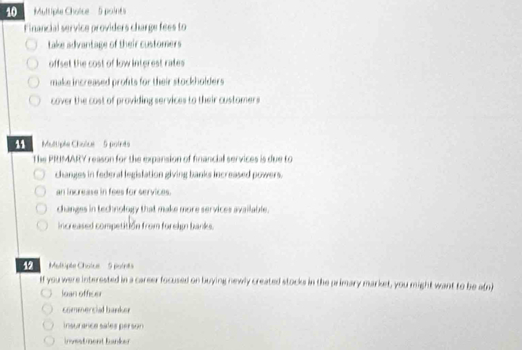 Multiple Chalce 5 points
Financial service providers charge fees to
take advantage of their customers
offset the cost of low interest rates 
make increased profits for their stockholders .
cover the cost of providing services to their customers
' Multiple Chalce 5 points
The PRIMARY reason for the expansion of financial services is due to
changes in federal legislation giving banks increased powers.
an increase in fees for services.
changes in technology that make more services available.
increased competition from foreign banks.
12 Multipte Chaice' 9 puirts
If you were interested in a career focused on buying newly created stocks in the primary market, you might want to be a(n)
loan officer
commercial banker
insurance sales person
investment banker