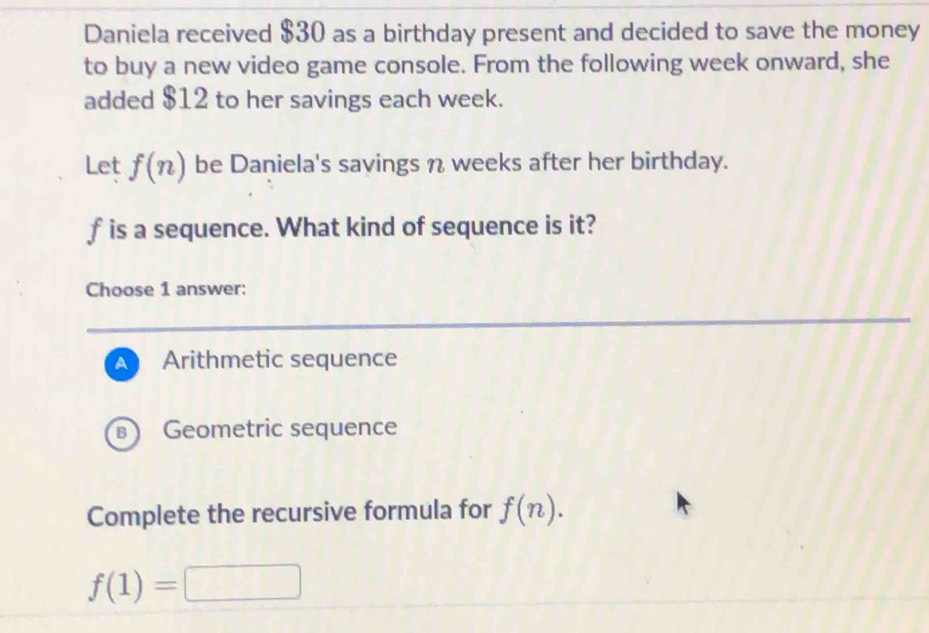 Daniela received $30 as a birthday present and decided to save the money
to buy a new video game console. From the following week onward, she
added $12 to her savings each week.
Let f(n) be Daniela's savings η weeks after her birthday.
f is a sequence. What kind of sequence is it?
Choose 1 answer:
A Arithmetic sequence
Geometric sequence
Complete the recursive formula for f(n).
f(1)=□