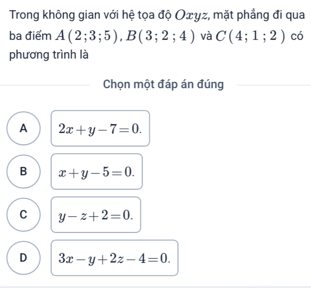 Trong không gian với hệ tọa độ Oxyz, mặt phẳng đi qua
ba điểm A(2;3;5), B(3;2;4) và C(4;1;2) có
phương trình là
Chọn một đáp án đúng
A 2x+y-7=0.
B x+y-5=0.
C y-z+2=0.
D 3x-y+2z-4=0.