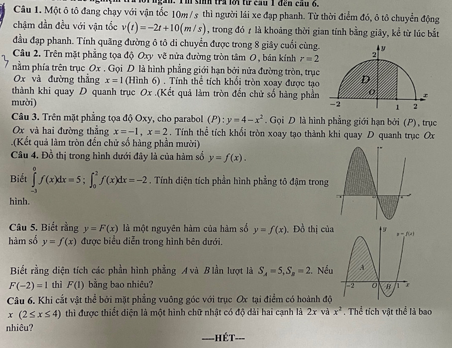 găn. Im sih tra lới từ cầu 1 đến cầu 6.
Câu 1. Một ô tô đang chạy với vận tốc 10m / s thì người lái xe đạp phanh. Từ thời điểm đó, ô tô chuyển động
chậm dần đều với vận tốc v(t)=-2t+10(m/s) , trong đó t là khoảng thời gian tính bằng giây, kể từ lúc bắt
đầu đạp phanh. Tính quãng đường ô tô di chuyển được trong 8 giây cuối cùng.
Câu 2. Trên mặt phẳng tọa độ Oxy vẽ nửa đường tròn tâm O, bán kính r=2
nằm phía trên trục Ox . Gọi D là hình phẳng giới hạn bởi nửa đường tròn, trục
Ox và đường thắng x=1 (Hình 6) . Tính thể tích khối tròn xoay được tạo
thành khi quay D quanh trục Ox .(Kết quả làm tròn đến chử số hàng phần
mười)
Câu 3. Trên mặt phẳng tọa độ Oxy, cho parabol (P) y=4-x^2. Gọi D là hình phẳng giới hạn bởi (P), trục
Ox và hai đường thẳng x=-1,x=2. Tính thể tích khối tròn xoay tạo thành khi quay D quanh trục Ox
.(Kết quả làm tròn đến chử số hàng phần mười)
Câu 4. Đồ thị trong hình dưới đây là của hàm số y=f(x).
Biết ∈tlimits _(-3)^0f(x)dx=5;∈t _0^(2f(x)dx=-2. Tính diện tích phần hình phẳng tô đậm trong
hình.
Câu 5. Biết rằng y=F(x) là một nguyên hàm của hàm số y=f(x). Đồ thị của
hàm số y=f(x) được biểu diễn trong hình bên dưới.
Biết rằng diện tích các phần hình phẳng A và B lần lượt là S_A)=5,S_B=2. Nếu
F(-2)=1 thì F(1) bằng bao nhiêu? 
Câu 6. Khi cắt vật thể bởi mặt phẳng vuông góc với trục Ox tại điểm có hoành độ
x(2≤ x≤ 4) thì được thiết diện là một hình chữ nhật có độ dài hai cạnh là 2x và x^2. Thể tích vật thể là bao
nhiêu?
Hết 、