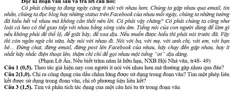 Độc ki đoạn van sau và tra lới câu họi: 
Có phải chúng ta đang ngày càng ít nói với nhau hơn. Chúng ta gặp nhau qua email, tin 
nhắn, chúng ta đọc blog hay những status trên Facebook của nhau mỗi ngày, chúng ta những tưởng 
đã hiểu hết về nhau mà không cần thốt nên lời. Có phải vậy chăng? Có phải chúng ta cũng như 
loài cá heo có thể giao tiếp với nhau bằng sóng siêu âm. Tiếng nói của con người dùng để làm gì 
nếu không phải để thổ lộ, để giãi bày, để xoa dịu. Nếu muốn được hiểu thì phải nói trước đã. Vậy 
thì còn ngần ngừ chi nữa, hãy nói với nhau đi. Nói với ba, với mẹ, với anh chị, với em, với bạn 
Đè.. Đừng chat, đừng email, đừng post lên Facebook của nhau, hãy chạy đến gặp nhau, hay ít 
nhất hãy nhấc điện thoại lên, thậm chí chỉ để gọi nhau một tiếng “ơi” dịu dàng. 
(Phạm Lữ Ân, Nếu biết trăm năm là hữu hạn, NXB Hội Nhà văn, tr48- 49) 
Câu 1(0,5) D. Theo tác giả hiện nay con người ít nói với nhau hơn mà thường gặp nhau qua đâu? 
Câu 2(1,0). Chi ra công dụng của dấu chấm lửng được sử dụng trong đoạn văn? Tìm một phép liên 
kết được sử dụng trong đoan văn, chỉ rõ phương tiện liên kết? 
Câu 3(1,5) 9. Tìm và phân tích tác dụng của một câu hỏi tu từ trong đoạn văn