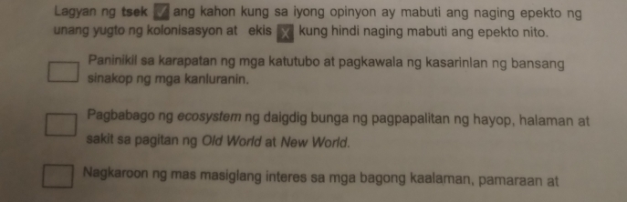 Lagyan ng tsek ang kahon kung sa iyong opinyon ay mabuti ang naging epekto ng
unang yugto ng kolonisasyon at ekis kung hindi naging mabuti ang epekto nito.
Paninikil sa karapatan ng mga katutubo at pagkawala ng kasarinlan ng bansang
sinakop ng mga kanluranin.
Pagbabago ng ecosystem ng daigdig bunga ng pagpapalitan ng hayop, halaman at
sakit sa pagitan ng Old World at New World.
Nagkaroon ng mas masiglang interes sa mga bagong kaalaman, pamaraan at