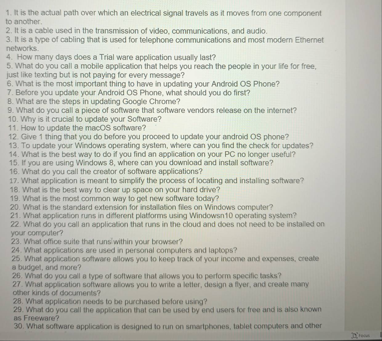 It is the actual path over which an electrical signal travels as it moves from one component
to another.
2. It is a cable used in the transmission of video, communications, and audio.
3. It is a type of cabling that is used for telephone communications and most modern Ethernet
networks.
4. How many days does a Trial ware application usually last?
5. What do you call a mobile application that helps you reach the people in your life for free,
just like texting but is not paying for every message?
6. What is the most important thing to have in updating your Android OS Phone?
7. Before you update your Android OS Phone, what should you do first?
8. What are the steps in updating Google Chrome?
9. What do you call a piece of software that software vendors release on the internet?
10. Why is it crucial to update your Software?
11. How to update the macOS software?
12. Give 1 thing that you do before you proceed to update your android OS phone?
13. To update your Windows operating system, where can you find the check for updates?
14. What is the best way to do if you find an application on your PC no longer useful?
15. If you are using Windows 8, where can you download and install software?
16. What do you call the creator of software applications?
17. What application is meant to simplify the process of locating and installing software?
18. What is the best way to clear up space on your hard drive?
19. What is the most common way to get new software today?
20. What is the standard extension for installation files on Windows computer?
21. What application runs in different platforms using Windowsn10 operating system?
22. What do you call an application that runs in the cloud and does not need to be installed on
your computer?
23. What office suite that runs within your browser?
24. What applications are used in personal computers and laptops?
25. What application software allows you to keep track of your income and expenses, create
a budget, and more?
26. What do you call a type of software that allows you to perform specific tasks?
27. What application software allows you to write a letter, design a flyer, and create many
other kinds of documents?
28. What application needs to be purchased before using?
29. What do you call the application that can be used by end users for free and is also known
as Freeware?
30. What software application is designed to run on smartphones, tablet computers and other
Focus