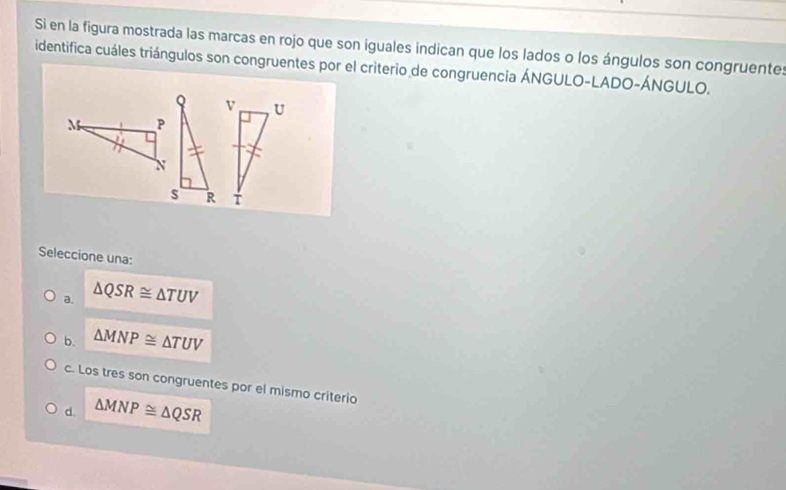 Si en la figura mostrada las marcas en rojo que son iguales indican que los lados o los ángulos son congruente:
identifica cuáles triángulos son congruentes por el criterio de congruencia ÁNGULO-LADO-ÁNGULO.
v U
M P
T
Seleccione una:
a. △ QSR≌ △ TUV
b. △ MNP≌ △ TUV
c. Los tres son congruentes por el mismo criterio
d. △ MNP≌ △ QSR