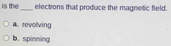 is the_ electrons that produce the magnetic field.
a. revolving
b. spinning