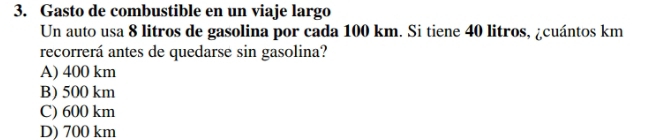 Gasto de combustible en un viaje largo
Un auto usa 8 litros de gasolina por cada 100 km. Si tiene 40 litros, ¿cuántos km
recorrerá antes de quedarse sin gasolina?
A) 400 km
B) 500 km
C) 600 km
D) 700 km