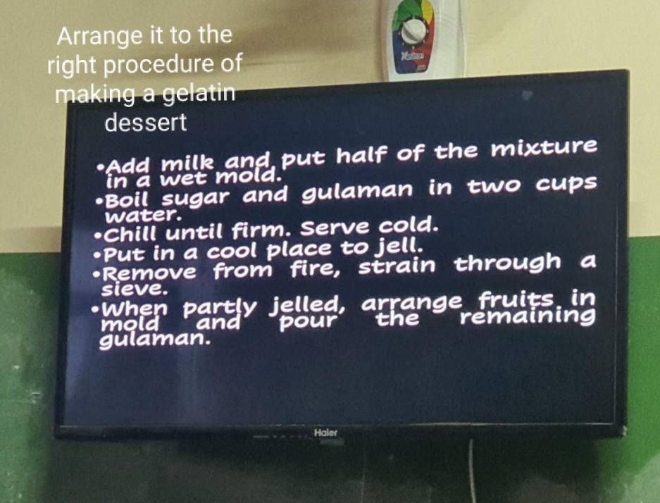 Arrange it to the 
right procedure of 
making a gelatin 
dessert 
•Add milk and put half of the mixture 
in a wet mold. 
•Boil sugar and gulaman in two cups 
water. 
•Chill until firm. Serve cold. 
•Put in a cool place to jell. 
•Remove from fire, strain through a 
sieve. 
•When partly jelled, arrang e fruits in 
mold and pour the remaining 
gulaman. 
Haler