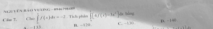 NGUYÊN BảO VƯơNG - 0946798489
Câu 7. Cho ∈tlimits _0^(5f(x)dx=-2. Tích phân ∈tlimits _0^5[4f(x)-3x^2)]dx bằng
A. -133. B. -120. C. -130. D. -140.