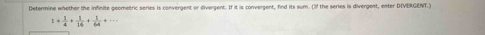Determine whether the infinite geometric series is convergent or divergent. If it is convergent, find its sum. (If the series is divergent, enter DIVERGENT.)
1+ 1/4 + 1/16 + 1/64 +...